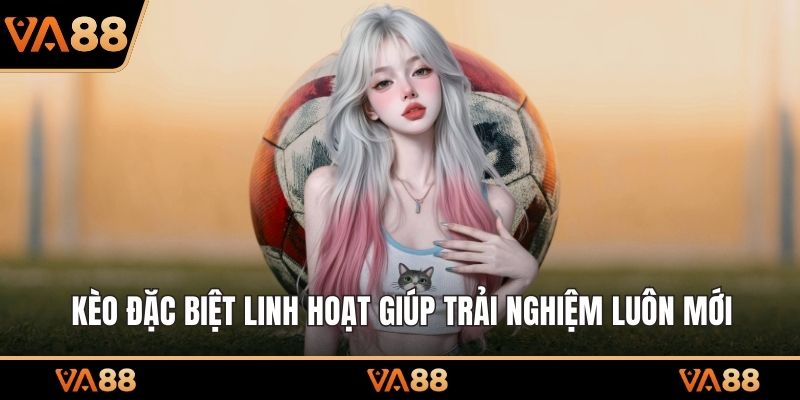 Kèo đặc biệt linh hoạt giúp trải nghiệm luôn mới